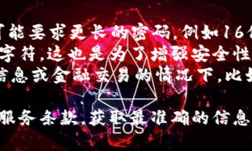 关于“tokenim密码是几位数的”这个问题，具体的密码长度可能因平台的设置和政策而有所不同。一般来说，许多平台会鼓励用户使用较长且复杂的密码，以增加账户的安全性。以下是一些可能的情况：

- **常见的密码长度**：很多在线服务通常要求密码长度在6到12位之间，虽然有些可能要求更长的密码，例如16位或更多。
- **复杂性要求**：除了长度，一些平台还可能要求密码包含大小写字母、数字及特殊字符，这也是为了增强安全性。
- **特殊密码设置**：有些专业平台或服务可能会有专门的要求，尤其是在涉及敏感信息或金融交易的情况下，比如强制使用复杂的多种字符类型。

如果你需要关于具体平台的tokenim密码的确切长度，建议查看该平台的帮助文档或服务条款，获取最准确的信息。确保你的密码不仅符合长度要求，还要注意其复杂性，以保障账户安全。